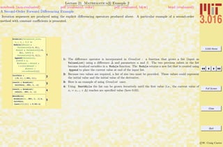 3.016 Home
Full Screen
Close
Quit
c W. Craig Carter
Lecture 21 Mathematica R Example 2
A Second-Order Forward Diﬀerencing Example
notebook (non-evaluated) pdf (evaluated, color) pdf (evaluated, b&w) html (evaluated)
Iteration sequences are produced using the explicit diﬀerencing operators produced above. A particular example of a second-order
method with constant coeﬃcients is presented.
1
GrowList@ValuesList_List,
D_ , a_ , b_D :=
Module@8Minus1 =
ValuesList@@-1, 2DD,
Minus2 = ValuesList@@-2,
2DD, LastX =
ValuesList@@-1, 1DD<,
Append@ValuesList,
8LastX + D,
2 * Minus1 - Minus2 +
D * Hb * HMinus2 -
Minus1L -
a * D * Minus2L<DD
2InitVals =
880, 1<, 8.001, 1<<;
3result = GrowList@
InitVals, .001, 1, .1D
4result = GrowList@
result, .001, 1, .1D
5
NestWhile@
GrowList@Ò, .001, 1, .1D &,
InitVals,
HLast@ÒD@@1DD < 0.02L &D
1: The diﬀerence operator is incorporated in GrowList : a function that grows a list (input as
ValuesList) using a diﬀerence ∆ and parameters α and β. The two previous values in the list
become localized variables in a Module function. The Module returns a new list that is created using
Append to place the current value at end of the input list.
2: Because two values are required, a list of size two must be provided. These values could represent
the initial value and the initial value of the derivative.
3: Here is an example of using GrowList once.
4: Using NestWhile the list can be grown iteratively until the ﬁrst value (i.e., the current value of
xi = xi−1 + ∆) reaches are speciﬁed value (here 0.02).
 