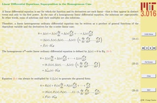 3.016 Home
Full Screen
Close
Quit
c W. Craig Carter
Linear Diﬀerential Equations; Superposition in the Homogeneous Case
A linear diﬀerential equation is one for which the function and its derivatives are each linear—that is they appear in distinct
terms and only to the ﬁrst power. In the case of a homogeneous linear diﬀerential equation, the solutions are superposable.
In other words, sums of solutions and their multiples are also solutions.
Therefore, a linear heterogeneous ordinary diﬀerential equation can be written as a product of general functions of the
dependent variable and the derivatives for the n-order linear case:
0 = f0(x) + f1(x)
dy
dx
+ f2(x)
d2y
dx2
+ · · · + fn(x)
dny
dxn
= (f0(x), f1(x), f2(x), . . . , fn(x)) · 1,
dy
dx
,
d2y
dx2
, . . . ,
dny
dxn
= f(x) · Dny
(21-1)
The homogeneous nth-order linear ordinary diﬀerential equation is deﬁned by f0(x) = 0 in Eq. 21-1:
0 = f1(x)
dy
dx
+ f2(x)
d2y
dx2
+ · · · + fn(x)
dny
dxn
= (0, f1(x), f2(x), · · · , fn(x)) · 1,
dy
dx
,
d2y
dx2
, . . . ,
dny
dxn
= fhom(x) · Dny
(21-2)
Equation 21-1 can always be multiplied by 1/fn(x) to generate the general form:
0 = F0(x) + F1(x)
dy
dx
+ F2(x)
d2y
dx2
+ · · · +
dny
dxn
= (F0(x), F1(x), F2(x), . . . , 1)) · (1,
dy
dx
,
d2y
dx2
, . . . ,
dny
dxn
)
= F(x) · Dny
(21-3)
 