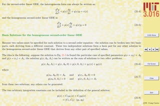 3.016 Home
Full Screen
Close
Quit
c W. Craig Carter
For the second-order linear ODE, the heterogeneous form can always be written as:
d2y
dx2
+ p(x)
dy
dx
+ q(x)y = r(x) (21-4)
and the homogeneous second-order linear ODE is:
d2y
dx2
+ p(x)
dy
dx
+ q(x)y = 0 (21-5)
Basis Solutions for the homogeneous second-order linear ODE
Because two values must be speciﬁed for each solution to a second order equation—the solution can be broken into two basic
parts, each deriving from a diﬀerent constant. These two independent solutions form a basis pair for any other solution to
the homogeneous second-order linear ODE that derives from any other pair of speciﬁed values.
The idea is the following: suppose the solution to Eq. 21-5 is found the particular case of speciﬁed parameters y(x = x0) = A0
and y(x = x1) = A1, the solution y(x; A0, A1) can be written as the sum of solutions to two other problems.
y(x; A0, A1) = y(x, A0, 0) + y(x, 0, A1) = y1(x) + y2(x) (21-6)
where
y(x0, A0, 0) = A0 and y(x1, A0, 0) = 0
y(x0, 0, A1) = 0 and y(x1, 0, A1) = A1
(21-7)
from these two solutions, any others can be generated.
The two arbitrary integration constants can be included in the deﬁnition of the general solution:
y(x) = C1y1(x) + C1y2(x)
= (C1, C2) · (y1, y2)
(21-8)
 