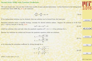 3.016 Home
Full Screen
Close
Quit
c W. Craig Carter
Second Order ODEs with Constant Coeﬃcients
The most simple case—but one that results from models of many physical phenomena—is that functions in the homogeneous
second-order linear ODE (Eq. 21-5) are constants:
a
d2y
dx2
+ b
dy
dx
+ cy = 0 (21-9)
If two independent solutions can be obtained, then any solution can be formed from this basis pair.
Surmising solutions seems a sensible strategy, certainly for shrewd solution seekers. Suppose the solution is of the form
y(x) = exp(λx) and put it into Eq. 21-9:
(aλ2
+ bλ + c)eλx
= 0 (21-10)
which has solutions when and only when the quadratic equation aλ2 + λx + c = 0 has solutions for λ.
Because two solutions are needed and because the quadratic equation yields two solutions:
λ+ =
−b +
√
b2 − 4ac
2a
λ− =
−b −
√
b2 − 4ac
2a
(21-11)
or by removing the redundant coeﬃcient by diving through by a:
λ+ =
−β
2
+ (
β
2
)2 − γ
λ− =
−β
2
− (
β
2
)2 − γ
(21-12)
where β ≡ b/a and γ ≡ c/a.
 