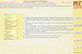 3.016 Home
Full Screen
Close
Quit
c W. Craig Carter
Lecture 21 Mathematica R Example 4
Deriving the Solutions to the Homogeneous Linear Second Order ODE with Constant Coeﬃcients
notebook (non-evaluated) pdf (evaluated, color) pdf (evaluated, b&w) html (evaluated)
Even though Mathematica R is able to determine solutions to linear second-order ODEs with constant coeﬃcients directly, it is still
instructive to use Mathematica R to derive these solutions.
1
TheODE@function_, var_D :=
D@function@varD,
8var, 2<D +
b D@function@varD, varD +
g function@varD
2TheODE@y, xD
Guess a solution and substitute it into the left-
hand side of the ODE:
3TheGuess@x_D := Exp@l xD
4TheODE@TheGuess, xD
This will be a solution when the resulting
quadratic expression in l is equal to 0:
5
lSolution = Solve@
TheODE@TheGuess, xD ã 0,
lD
68lMinus, lPlus< =
l ê. lSolution
7
GenSol@x_D :=
C@LPlusD Exp@lPlus xD +
C@LMinusD Exp@lMinus xD
8TheODE@GenSol, zD
9Simplify@TheODE@GenSol, zDD
1–2: TheODE represents the left-hand side of any second-order ODE with constant coeﬃcients—it is
the diﬀerential representation of the second-order diﬀerencing method that was developed above.
TheODE an argument for the name of the function (i.e., y) and the dependent variable (i.e., x in
y(x)).
3: This will serve as a ‘guess’ of a solution—if we can ﬁnd λ(s) that satisfy the ODE, then the solution(s)
are determined.
4: The guess is inserted as the ﬁrst argument to TheODE . The property of the exponential function,
deαx
/dx = d(guess)/dx = αeαx
= αguess will permit factoring of the ‘guessed’ solution.
5: Using Solve with the guess inserted into TheODE will determine solution conditions on λ—this
will be a quadratic equation in λ. The quadratic equation’s solution ensures that, if the solution is
complex, the two λ are complex conjugates.
6: By extraction the solution from the rules returned from Solve, assignments can be made to the two
possible λ.
7: This is the form of the general solution in terms of two arbitrary constants.
8: This should show that the general solution always satisﬁes the ODE.
 