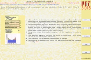 3.016 Home
Full Screen
Close
Quit
c W. Craig Carter
Lecture 21 Mathematica R Example 5
Characterizing the Solution Behavior for the Second-Order ODE with Constant Coeﬃcients
notebook (non-evaluated) pdf (evaluated, color) pdf (evaluated, b&w) html (evaluated)
Because the fundamental solution depend on only two parameters β and γ, the behavior (i.e., whether λ
>
< 0 and λ
?
= 0) of all
solutions can be visualized in the γ-β plane.
1
RealsCond =
Reduce@lPlus œ Reals &&
lMinus œ Reals,
8b, g<, RealsD
AThe Complex and Real Domains
BThe Sign of the Real Part of Complex
Solutions
CReal Solutions, Both Positive or
Both Negative
DReal Solutions, Opposite Signs
15
Show@CplexPlot,
RealRootsPos,
MixedRealRoots,
RealRootsNegD
1: Reduce is a function for determining the conditions on parameters (here β and γ assumed to be real
numbers) such that an expression satisﬁes particular constraints. The results from Reduce will be
used to build up a graphical representation of solution behavior by incremental steps.
A: (Algorithm suppressed in class-notes) RegionPlot is used in conjunction with the results produced
by Reduce to illustrate the domains where the λ are complex and real. The regions are annotated
and saved as a graphic to be concatenated below. This will create a plot that distinguishes two
regions in the γ-β plane: above γ = β2
/4, the λ are real; below, the λ are complex and oscillatory
solutions appear (because exp(r + ıθ) = exp(r)(cos(θ) + ı sin(θ))).
B: The sign of the real part of the complex λ changes at β = 0. Here a graphic and its notation are
created.
C: Using Reduce and RegionPlot in a manner that parallels A, domains for the λ having two real
roots with the same sign are plotted and annotated.
D: Finally, the domain when the λ are real with opposite sign are illustrated.
2: Concatenating all the graphical objects together with Show produces the image that was used to
construct Fig. 21-21.
 