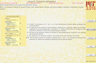 3.016 Home
Full Screen
Close
Quit
c W. Craig Carter
Lecture 21 Mathematica R Example 6
Determining Solution Constants from Boundary Values
notebook (non-evaluated) pdf (evaluated, color) pdf (evaluated, b&w) html (evaluated)
Here is an example of taking the general solution with undetermined constants and using boundary conditions to determine a speciﬁc
solution.
Second order ODEs require that two condi-
tions to generate a particular solution.
1GenSol@xD
Example of y(0) = 0 and y(L)=1:
2
SolutionOne =
Solve@8GenSol@0D == 0,
GenSol@LD == 1<,
8C@LPlusD, C@LMinusD<D
Write the resulting solution:
3
SpecificSolutionOne =
Simplify@
GenSol@xD ê. SolutionOneD
Second example: y(0) = 1 and y'(0)=0
4DGen = D@GenSol@xD, xD
Now the constants CPlus and CMinus are
found by solving:
5
SolutionTwo =
Solve@8GenSol@0D ã 1,
HDGen ê. x Ø 0L ã 0<,
8C@LPlusD, C@LMinusD<D
6
SpecificSolutionTwo =
Simplify@
GenSol@xD ê. SolutionTwoD
1: GenlSol is the solution to y + βy + γy = 0 with undetermined constants Cplus and Cminus that
we derived above.
2: To demonstrate the method of using boundary conditions for a particular solution the boundary
conditions, we use the example y(0) = 0 and y(L) = 1. Solve is used for the two conditions to ﬁnd
a rule-set for solutions in terms of the general-solution constants.
3: The form of the particular solution is obtained by back-substituting the solution for the constants
into the general solution.
4: For application of a Neumann condition, the symbolic form of the derivative is required.
5–6: The particular solution for boundary conditions y (0) = y(0) = 0 is obtained by inserting these
equations into Solve and subsequent replacement into the general solution.
 