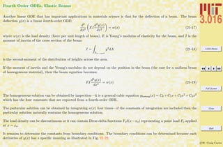 3.016 Home
Full Screen
Close
Quit
c W. Craig Carter
Fourth Order ODEs, Elastic Beams
Another linear ODE that has important applications in materials science is that for the deﬂection of a beam. The beam
deﬂection y(x) is a linear fourth-order ODE:
d2
dx2
EI
d2y(x)
dx2
= w(x) (21-17)
where w(x) is the load density (force per unit length of beam), E is Young’s modulus of elasticity for the beam, and I is the
moment of inertia of the cross section of the beam:
I =
A×−sect
y2
dA (21-18)
is the second-moment of the distribution of heights across the area.
If the moment of inertia and the Young’s modulus do not depend on the position in the beam (the case for a uniform beam
of homogeneous material), then the beam equation becomes:
EI
d4y(x)
dx4
= w(x) (21-19)
The homogeneous solution can be obtained by inspection—it is a general cubic equation yhomog(x) = C0 +C1x+C2x2 +C3x3
which has the four constants that are expected from a fourth-order ODE.
The particular solution can be obtained by integrating w(x) four times—if the constants of integration are included then the
particular solution naturally contains the homogeneous solution.
The load density can be discontinuous or it can contain Dirac-delta functions Foδ(x−xo) representing a point load Fo applied
at x = xo.
It remains to determine the constants from boundary conditions. The boundary conditions can be determined because each
derivative of y(x) has a speciﬁc meaning as illustrated in Fig. 21-22.
 