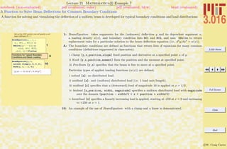 3.016 Home
Full Screen
Close
Quit
c W. Craig Carter
Lecture 21 Mathematica R Example 7
A Function to Solve Beam Deﬂections for Common Boundary Conditions
notebook (non-evaluated) pdf (evaluated, color) pdf (evaluated, b&w) html (evaluated)
A function for solving and visualizing the deﬂection of a uniform beam is developed for typical boundary conditions and load distributions
Set up the ODE solution (we will specify a unit
beam stiffness) EI = 1
1
BeamEquation@y_ , x_ ,
w_, BC1_ , BC2_D :=
DSolve@8y ''''@xD ==
w@xD, BC1, BC2<,
y@xD, xD êê Flatten
AFunctions for Typical Boundary
Conditions and Beam Loading
10
BeamEquation@y, x,
noload, Clamp@y, 0, 0, 0D,
Knob@y, 1, -.1, 0DD
9y@xD Ø -0.15 x2
+ 0.05 x3
=
1: BeamEquation takes arguments for the (unknown) deﬂection y and its dependent argument x,
a loading density w(x), and boundary condition lists BC1 and BC2, and uses DSolve to return
replacement rules for a particular solution to the beam deﬂection equation (i.e., d4
y/dx4
= w(x)).
A: The boundary conditions are deﬁned as functions that return lists of equations for many common
conditions (deﬁnitions suppressed in class-notes):
i Clamp [y,x,position,slope] ﬁxed position and derivative at a speciﬁed point x of y.
ii Knob [y,x,position,moment] ﬁxes the position and the moment at speciﬁed point.
iii FreeBeam [y,x] speciﬁes that the beam is free to move at a speciﬁed point.
Particular types of applied loading functions (w(x)) are deﬁned.
i noload [x]: no distributed load.
ii unitload [x]: unit (uniform) distributed load (i.e. 1 load unit/length).
iii midload [x] speciﬁes that a (downward) load of magnitude 10 is applied at x = 1/2.
iv boxload [x,position, width, magnitude] speciﬁes a uniform distributed load with magnitude
over the domain (position - width/2 < x < position + width/2)
v linearload [x] speciﬁes a linearly increasing load is applied, starting at -250 at x = 0 and increasing
to +250 at x = 1.
10: An example of the use of BeamEquation with a clamp and a know is demonstrated.
 