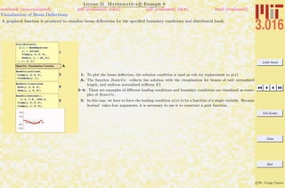 3.016 Home
Full Screen
Close
Quit
c W. Craig Carter
Lecture 21 Mathematica R Example 8
Visualization of Beam Deﬂections
notebook (non-evaluated) pdf (evaluated, color) pdf (evaluated, b&w) html (evaluated)
A graphical function is produced to visualize beam deﬂections for the speciﬁed boundary conditions and distributed loads.
1
Plot@Evaluate@
y@xD ê. BeamEquation@
y, x, noload,
Clamp@y, 0, 0, 0D,
Knob@y, 1, -.25, 0DD
D, 8x, 0, 1<D
ABeamViz: Visualization Function
3
BeamViz@unitload,
Clamp@y, 0, 0, 0D,
FreeBeam@y, 1DD
4
BeamViz@linearload,
Knob@y, 0, 0, 0D,
Knob@y, 1, 0, 0DD
5
BeamViz@boxload@Ò,
3 ê 4, 1 ê 8, -500D &,
Clamp@y, 0, 0, 0D,
Clamp@y, 1, 0, 0DD
0.2 0.4 0.6 0.8 1.0
-0.4
-0.2
0.2
0.4
1: To plot the beam deﬂection, the solution condition is used as rule for replacement to y(x)
A: The function BeamViz collects the solution with the visualization for beams of unit normalized
length, and uniform normalized stiﬀness EI.
3–4: These are examples of diﬀerent loading conditions and boundary conditions are visualized as exam-
ples of BeamViz .
5: In this case, we have to force the loading condition w(x) to be a function of a single variable. Because
boxload takes four arguments, it is necessary to use it to construct a pure function.
 