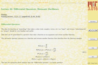 3.016 Home
Full Screen
Close
Quit
c W. Craig Carter
Nov. 14 2007
Lecture 22: Diﬀerential Operators, Harmonic Oscillators
Reading:
Kreyszig Sections: 2.3,2.4, 2.7 (pages59–60, 61–69, 78–83)
Diﬀerential Operators
The idea of a function as “something” that takes a value (real, complex, vector, etc.) as “input” and returns “something else”
as “output” should be very familiar and useful.
This idea can be generalized to operators that take a function as an argument and return another function.
The derivative operator operates on a function and returns another function that describes how the function changes:
D[f(x)] =
df
dx
D[D[f(x)]] = D2
[f(x)] =
d2f
dx2
Dn
[f(x)] =
dnf
dxn
D[αf(x)] =αD[f(x)]
D[f(x) + g(x)] =D[f(x)] + D[g(x)]
(22-1)
The last two equations above indicate that the “diﬀerential operator” is a linear operator.
 