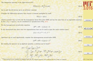 3.016 Home
Full Screen
Close
Quit
c W. Craig Carter
The integration operator is the right-inverse of D
D[I[f(x)]] = D[ f(x)dx] (22-2)
but is only the left-inverse up to an arbitrary constant.
Consider the diﬀerential operator that returns a constant multiplied by itself
Df(x) = λf(x) (22-3)
which is another way to write the the homogenous linear ﬁrst-order ODE and has the same form as an eigenvalue equation.
In fact, f(x) = exp(λx), can be considered an eigenfunction of Eq. 22-3.
For the homogeneous second-order equation,
D2
+ βD − γ [f(x)] = 0 (22-4)
It was determined that there were two eigensolutions that can be used to span the entire solution space:
f(x) = C+eλ+x
+ C−eλ−x
(22-5)
Operators can be used algebraically, consider the inhomogeneous second-order ODE
aD2
+ bD + c [y(x)] = x3
(22-6)
By treating the operator as an algebraic quantity, a solution can be found13
y(x) =
1
aD2 + bD + c
[x3
]
=
1
c
−
b
c2
D +
b2 − ac
c3
D2
−
b(b2 − 2ac)
c3
D3
+ O(D4
) x3
=
x3
c
−
3bx2
c2
+
6(b2 − ac)x
c3
−
6b(b2 − 2ac)
c3
(22-7)
13
This method can be justiﬁed by plugging back into the original equation and verifying that the result is a solution.
 