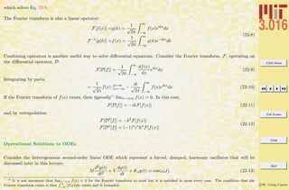 3.016 Home
Full Screen
Close
Quit
c W. Craig Carter
which solves Eq. 22-6.
The Fourier transform is also a linear operator:
F[f(x)] =g(k) =
1
√
2π
∞
−∞
f(x)eıkx
dx
F−1
[g(k)] =f(x) =
1
√
2π
∞
−∞
g(k)e−ıkx
dk
(22-8)
Combining operators is another useful way to solve diﬀerential equations. Consider the Fourier transform, F, operating on
the diﬀerential operator, D:
F[D[f]] =
1
√
2π
∞
−∞
df(x)
dx
eikx
dx (22-9)
Integrating by parts,
=
1
√
2π
f(x) |x=∞
x=−∞ −
ık
√
2π
∞
−∞
f(x)eikx
dx (22-10)
If the Fourier transform of f(x) exists, then typically14 limx→±∞ f(x) = 0. In this case,
F[D[f]] = −ikF[f(x)] (22-11)
and by extrapolation:
F[D2
[f]] = −k2
F[f(x)]
F[Dn
[f]] = (−1)n
ın
kn
F[f(x)]
(22-12)
Operational Solutions to ODEs
Consider the heterogeneous second-order linear ODE which represent a forced, damped, harmonic oscillator that will be
discussed later in this lecture.
M
d2y(t)
dt2
+ V
dy(t)
dt
+ Ksy(t) = cos(ωot) (22-13)
14
It is not necessary that limx→±∞ f(x) = 0 for the Fourier transform to exist but it is satisﬁed in most every case. The condition that the
Fourier transform exists is that
R ∞
−∞
|f(x)|dx exists and is bounded.
 