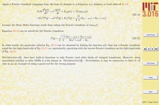 3.016 Home
Full Screen
Close
Quit
c W. Craig Carter
Apply a Fourier transform (mapping from the time (t) domain to a frequency (ω) domain) to both sides of 22-13:
F[M
d2y(t)
dt2
+ V
dy(t)
dt
+ Ksy(t)] = F[cos(ωot)]
−Mω2
F[y] − ıωV F[y] + KsF[y] =
π
2
[δ(ω − ωo) + δ(ω + ωo)]
(22-14)
because the Dirac Delta functions result from taking the Fourier transform of cos(ωot).
Equation 22-14 can be solved for the Fourier transform:
F[y] =
−π
2
[δ(ω − ωo) + δ(ω + ωo)]
Mω2 + ıωV − Ks
(22-15)
In other words, the particular solution Eq. 22-13 can be obtained by ﬁnding the function y(t) that has a Fourier transform
equal the the right-hand-side of Eq. 22-15–or, equivalently, operating with the inverse Fourier transform on the right-hand-side
of Eq. 22-15.
Mathematica R does have built-in functions to take Fourier (and other kinds of) integral transforms. However, using
operational calculus to solve ODEs is a bit clumsy in Mathematica R . Nevertheless, it may be instructive to force it—if
only as an an example of using a good tool for the wrong purpose.
 