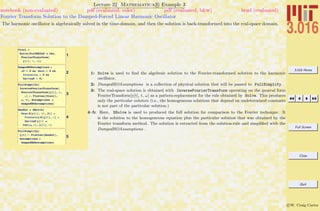 3.016 Home
Full Screen
Close
Quit
c W. Craig Carter
Lecture 22 Mathematica R Example 3
Fourier Transform Solution to the Damped-Forced Linear Harmonic Oscillator
notebook (non-evaluated) pdf (evaluated, color) pdf (evaluated, b&w) html (evaluated)
The harmonic oscillator is algebraically solved in the time-domain, and then the solution is back-transformed into the real-space domain.
1
ftsol =
Solve@FrrODE2nd ã rhs,
FourierTransform@
y@tD, t, wDD
2
DampedHOAssumptions =
w0 > 0 && Mass > 0 &&
Viscosity > 0 &&
SpringK > 0;
3
FullSimplify@
InverseFourierTransform@
FourierTransform@y@tD, t,
wD ê. Flatten@ftsolD,
w, tD, Assumptions Ø
DampedHOAssumptionsD
4
GenSol = DSolve@
Mass D@y@tD, 8t, 2<D +
Viscosity D@y@tD, tD +
SpringK y@tD ã
Cos@wo tD, y@tD, tD
5
FullSimplify@
y@tD ê. Flatten@GenSolD,
Assumptions Ø
DampedHOAssumptionsD
1: Solve is used to ﬁnd the algebraic solution to the Fourier-transformed solution to the harmonic
oscillator.
2: DampedHOAssumptions is a collection of physical solution that will be passed to FullSimplify.
3: The real-space solution is obtained with InverseFourierTransform operating on the general form
FourierTransform[y[t], t, ω] as a pattern-replacement for the rule obtained by Solve. This produces
only the particular solution (i.e., the homogeneous solutions that depend on undetermined constants
is not part of the particular solution.)
4–5: Here, DSolve is used to produced the full solution for comparison to the Fourier technique. It
is the solution to the homogeneous equation plus the particular solution that was obtained by the
Fourier transform method. The solution is extracted from the solution-rule and simpliﬁed with the
DampedHOAssumptions .
 