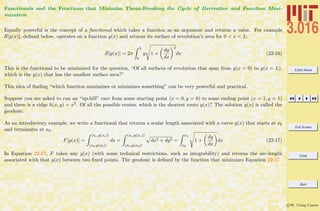 3.016 Home
Full Screen
Close
Quit
c W. Craig Carter
Functionals and the Functions that Minimize Them:Breaking the Cycle of Derivative and Function Mini-
mization
Equally powerful is the concept of a functional which takes a function as an argument and returns a value. For example
S[y(x)], deﬁned below, operates on a function y(x) and returns its surface of revolution’s area for 0 < x < L:
S[y(x)] = 2π
L
0
y 1 +
dy
dx
2
dx (22-16)
This is the functional to be minimized for the question, “Of all surfaces of revolution that span from y(x = 0) to y(x = L),
which is the y(x) that has the smallest surface area?”
This idea of ﬁnding “which function maximizes or minimizes something” can be very powerful and practical.
Suppose you are asked to run an “up-hill” race from some starting point (x = 0, y = 0) to some ending point (x = 1, y = 1)
and there is a ridge h(x, y) = x2. Of all the possible routes, which is the shortest route y(x)? The solution y(x) is called the
geodesic.
As an introductory example, we write a functional that returns a scalar length associated with a curve y(x) that starts at xb
and terminates at xb.
F[y(x)] =
(xe,y(xe))
(xb,y(xb))
ds =
(xe,y(xe))
(xb,y(xb))
dx2 + dy2 =
xe
xb
1 +
dy
dx
dx (22-17)
In Equation 22-17, F takes any y(x) (with some technical restrictions, such as integrability) and returns the arc-length
associated with that y(x) between two ﬁxed points. The geodesic is deﬁned by the function that minimizes Equation 22-17
 