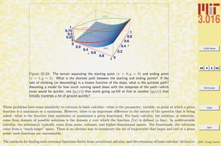 3.016 Home
Full Screen
Close
Quit
c W. Craig Carter
0
0.2
0.4
0.6
0.8
1 0
0.2
0.4
0.6
0.8
1
0
0.25
0.5
0.75
1
0
0.2
0.4
0.6
0.8
h(x)
y1(x)
y2(x)
y
x
Figure 22-23: The terrain separating the starting point (x = 0, y = 0) and ending point
(x = 1, y = 1). What is the shortest path between the starting and ending points? If the
rate of climbing (or descending) is a known function of the slope, what is the quickest path?
Assuming a model for how much running speed slows with the steepness of the path—which
route would be quicker, one (y1(x)) that starts going up-hill at ﬁrst or another (y2(x)) that
initially traverses a lot of ground quickly?
These problems have some simularity to extrema in basic calculus—what is the parameter, variable, or point at which a given
function is a maximum or a minimum. However, there is an important diﬀerence in the nature of the question that is being
asked—what is the function that minimizes or maximizes a given functional. For basic calculus, the solution, or solutions,
come from domain of possible solutions is the domain x over which the function f(x) is deﬁned (a line). In multivariable
calculus, the solution(s) typically come from areas, volumes, and higher-dimensional spaces. For functionals, the solutions
come from a “much larger” space. There is no obvious way to enumerate the set of trajectories that begin and end at a given
point; such functions are uncountable.
The methods for ﬁnding such extremal functions derive from variational calculus, and the extension of basic calculus’ derivative
 