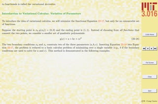 3.016 Home
Full Screen
Close
Quit
c W. Craig Carter
to functionals is called the variational derivative.
Introduction to Variational Calculus: Variation of Parameters
To introduce the idea of variational calculus, we will minimize the functional Equation 22-17, but only for an enumerable set
of functions.
Suppose the starting point is xb, y(xb)) = (0, 0) and the ending point is (1, 1). Instead of choosing from all functions that
connect the two points, we consider a smaller set of quadratic polynomials:
y(x) = a + bx + cx2
(22-18)
The two boundary conditions xb and xe constrain two of the three parameters (a, b, c). Inserting Equation 22-18 into Equa-
tion 22-17, the problem is reduced to a basic calculus problem of minimizing over a single variable (e.g., b if the boundary
conditions are used to solve for a and c). This method is demonstrated in the following examples.
 