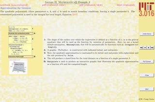 3.016 Home
Full Screen
Close
Quit
c W. Craig Carter
Lecture 22 Mathematica R Example 4
Approximating the Geodesic
notebook (non-evaluated) pdf (evaluated, color) pdf (evaluated, b&w) html (evaluated)
The quadratic polynomials (three parameters a, b, and c) is used to match boundary conditions, leaving a single parameter b. The
constrained polynomial is used in the integral for total length, Equation 22-17.
1
h = x^2;
$Assumptions = b œ Reals;
YGen = a + b x + c x2
;
AIllustrate this surface/end points
3
YBCs = YGen ê. HSolve@
8HYGen ê. x Ø 0L ã 0,
HYGen ê. x Ø 1L ã 1<,
8a, c<D êê FlattenL
4
TotalDistanceQuad =
FullSimplify@
Integrate@Sqrt@
1 + HD@YBCs, xDL^2 +
HD@h, xDL^2D,
8x, 0, 1<DD
BInteractive Path/Length
B
Distance 2.27822
0.0
0.5
1.0
0.00.51.0 0.0
0.5
1.0
1: The shape of the surface over which the trajectories is deﬁned as a function of x, as is the general
quadratic that will be used as the function for variation of parameters. Here, we use a kernel
default-assumption, $Assumptions, that will be automatically for functions such as Integrate and
Simplify.
A: A graphic, TheSurface , is constructed with indicated initial- and end-points.
3: Here, the quadratic approximation is constrained to its initial- and end-points with replacement and
the rule produced by Solve.
4: The will produce a closed form for the total distance as a function of a single parameter, b
B: Manipulate is used to produce an interactive graphic that illustrates the quadratic approximation
as a function of b and the computed length.
 