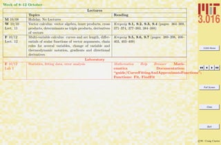 3.016 Home
Full Screen
Close
Quit
c W. Craig Carter
Week of 8–12 October
Lectures
Topics Reading
M 10/08 Holiday, No Lectures
W 10/10
Lect. 11
Vector calculus: vector algebra, inner products, cross
products, determinants as triple products, derivatives
of vectors
Kreyszig 9.1, 9.2, 9.3, 9.4 (pages: 364–369,
371–374, 377–383, 384–388)
F 10/12
Lect. 12
Multi-variable calculus: curves and arc length, diﬀer-
entials of scalar functions of vector arguments, chain
rules for several variables, change of variable and
thermodynamic notation, gradients and directional
derivatives
Kreyszig 9.5, 9.6, 9.7 (pages: 389–398, 400–
403, 403–409)
Laboratory
F 10/12
Lab 5
Statistics, ﬁtting data, error analysis Mathematica Help Browser Math-
ematica Documentation:
“guide/CurveFittingAndApproximateFunctions”;
Functions: Fit, FindFit
 