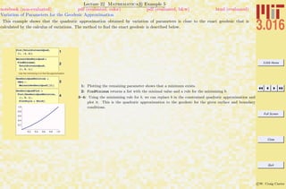 3.016 Home
Full Screen
Close
Quit
c W. Craig Carter
Lecture 22 Mathematica R Example 5
Variation of Parameters for the Geodesic Approximation
notebook (non-evaluated) pdf (evaluated, color) pdf (evaluated, b&w) html (evaluated)
This example shows that the quadratic approximation obtained by variation of parameters is close to the exact geodesic that is
calculated by the calculus of variations. The method to ﬁnd the exact geodesic is described below.
1Plot@TotalDistanceQuad,
8b, -2, 6<D
2
BminsolGeodesicQuad =
FindMinimum@
TotalDistanceQuad,
8b, 0, 1<D
Use the minimizing b to find the approximation.
3
GeodesicQuadSolution =
YBCs ê.
BminsolGeodesicQuad@@2DD
4
GeodesicQuadPlot =
Plot@GeodesicQuadSolution,
8x, 0, 1<,
PlotStyle Ø ThickD
0.2 0.4 0.6 0.8 1.0
0.2
0.4
0.6
0.8
1.0
1: Plotting the remaining parameter shows that a minimum exists.
2: FindMinimum returns a list with the minimal value and a rule for the minimizing b.
3–4: Using the minimizing rule for b, we can replace b in the constrained quadratic approximation and
plot it. This is the quadratic approximation to the geodesic for the given surface and boundary
conditions.
 
