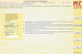 3.016 Home
Full Screen
Close
Quit
c W. Craig Carter
Lecture 22 Mathematica R Example 6
Comparison of the Approximation to the Exact Geodisic
notebook (non-evaluated) pdf (evaluated, color) pdf (evaluated, b&w) html (evaluated)
The quadratic polynomial is shown to have a mininum length with respect to a single unconstrained parameter. The minimizing
approximation is computed and visualized.
The exact minimizing path can be found by
using Calculus of Variations (demonstrated
below). The solution is obtained from a
boundary-value problem which we do not take
up at this point, but it is interesting to see the
exact solution and compare it with the approxi-
mate one we obtained above. The closed-
form expression for the function that mini-
mizes the climbing time is:
1
GeodesicExact =
2 x 1 + 4 x2 + ArcSinh@2 xD
2 5 + ArcSinh@2D
AGraphical Comparisons
4
Distance@f_D := Integrate@
Sqrt@1 + HD@f, xDL^2 +
HD@h, xDL^2D, 8x, 0, 1<D
5Distance@GeodesicExactD
6
Distance@GeodesicExactD <
Distance@
GeodesicQuadSolutionD <
Distance@xD
True
1: GeodesicExact is the exact geodesic for the speciﬁed surface (h = x2
) and boundary conditions.
(This calculation is provided in a subsequent example).
A: Visual comparisons between the approximation and the exact solution show that the approximation
is quite good. This is not a general rule, and we cannot know in advance if an approximation by
variation of parameters will be good or not.
4–5: The functional is encoded in this Distance function, which takes a function of x as an argument
and integrates over 0 < x < 1.
6: This shows that the geodesic is shorter than the approximation, and the approximation is shorter
than a straight line (y(x) = x) projected onto the x–y plane.
 