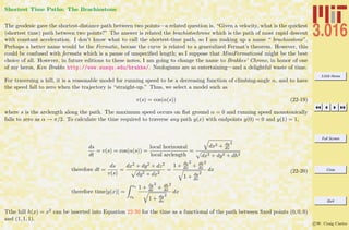 3.016 Home
Full Screen
Close
Quit
c W. Craig Carter
Shortest Time Paths: The Brachiostone
The geodesic gave the shortest-distance path between two points—a related question is, “Given a velocity, what is the quickest
(shortest time) path between two points?” The answer is related the brachistochrone which is the path of most rapid descent
with constant acceleration. I don’t know what to call the shortest-time path, so I am making up a name “ brachiostone”.
Perhaps a better name would be the Fermatic, becase the curve is related to a generalized Fermat’s theorem. However, this
could be confused with fermata which is a pause of unspeciﬁed length; so I suppose that MiniFermatizoid might be the best
choice of all. However, in future editions to these notes, I am going to change the name to Brakkes’ Chrone, in honor of one
of my heros, Ken Brakke http://www.susqu.edu/brakke/. Neologisms are so entertaining—and a delightful waste of time.
For traversing a hill, it is a reasonable model for running speed to be a decreasing function of climbing-angle α, and to have
the speed fall to zero when the trajectory is “straight-up.” Thus, we select a model such as
v(s) = cos(α(s)) (22-19)
where s is the arclength along the path. The maximum speed occurs on ﬂat ground α = 0 and running speed monotonically
falls to zero as α → π/2. To calculate the time required to traverse any path y(x) with endpoints y(0) = 0 and y(1) = 1,
ds
dt
= v(s) = cos(α(s)) =
local horizontal
local arclength
=
dx2 + dy
dx
2
dx2 + dy2 + dh2
therefore dt =
ds
v(s)
=
dx2 + dy2 + dz2
dy2 + dx2
=
1 + dy
dx
2
+ dh
dx
2
1 + dy
dx
2
dx
therefore time[y(x)] =
xe
xb
1 + dy
dx
2
+ dh
dx
2
1 + dy
dx
2
dx
(22-20)
Tthe hill h(x) = x2 can be inserted into Equation 22-20 for the time as a functional of the path between ﬁxed points (0, 0, 0)
and (1, 1, 1).
 