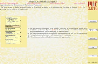 3.016 Home
Full Screen
Close
Quit
c W. Craig Carter
Lecture 22 Mathematica R Example 7
Approximating the Brachiostone by Variation of Parameters
notebook (non-evaluated) pdf (evaluated, color) pdf (evaluated, b&w) html (evaluated)
The same method for ﬁnding an approximation to the geodesic is applied to the minimum-time functional in Equation 22-20. (See
preceding text on deﬁnition of brachiostone.)
1
TotalTimeQuad =
FullSimplify@Integrate@
H1 + D@YBCs, xD^2 +
D@h, xD^2L ê
Sqrt@1 + D@YBCs, xD^2D,
8x, 0, 1<D,
Assumptions Ø b ! 1D
AVisualizing the Approximation to
the Brachiostone
4Plot@TotalTimeQuad,
8b, -2, 2<D
5
BminsolBrachioQuad =
FindMinimum@
TotalTimeQuad, 8b, 0, 1<D
6
BrachioQuadSolution =
YBCs ê.
BminsolBrachioQuad@@2DD
7
BrachioQuadPlot =
Plot@BrachioQuadSolution,
8x, 0, 1<,
PlotStyle Ø ThickD
1: The same quadratic (constrained to the boundary conditions) as was used for the geodesic is uti-
lized for the brachiostone (Equation 22-20). In this case, there is a closed-form solution for the
undetermined parameter, but this not typical for other functionals.
A: The brachiostone approximation is visualized by superposing onto the “hill” with the exact geodesic.
4: Plotting the time as a function of b indicates that there is a minimizing b.
5–7: The minimizing b is inserted back into the quadratric approximation
 
