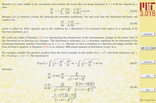 3.016 Home
Full Screen
Close
Quit
c W. Craig Carter
Because v(x) must vanish at the end-points, and because the terms that are being evaluated at t = 0 do not depend on t,
then
δF
δy
· v =
xe
xb
∂f
∂y
−
d
dx
∂f
∂y
v(x) dx (22-25)
Because v(x) is arbitrary (except for satisying the boundary conditions), the only way that the functional derivative can
vanish is for
∂f
∂y
−
d
dx
∂f
∂y
= 0 (22-26)
which is called the Euler equation and is the condition for a functional to be extremal with respect to a variation of its
function-argument, y(x).
We could also think of Equation 22-25 as representing the integral-sum of the instantaneous changes in the scalar value of
the functional as its function y(x) changes. The functional is stationary (i.e., a necessary condition for an extremum) if the
variational derivative vanishes everywhere on xb < x < xe. Because we have a condition as a function of a single variable, the
form of Euler’s equation in Equation 22-26 is an ordinary diﬀerential equation of derivatives of y(x) in x.
For example, consider the geodesic problem from the above example on the surface h(x) = x2, with ﬁxed end-points y(x =
0) = 0 and y(x = 1) = 1. The functional is
F[y(x)] =
1
0
1 +
dy
dx
2
+
dh
dx
2
dx =
1
0
1 +
dy
dx
2
+ 4x2 dx (22-27)
therefore,
∂f
∂y
=0 and
∂f
∂y
=
dy
dx
1 + 4x2 + dy
dx
2
d
dx
∂f
∂y
=
d2y
dx2
1 + 4x2 + dy
dx
2
−
dy
dx 8x + 2dy
dx
d2y
dx2
1 + 4x2 + dy
dx
2 3/2
=
1 + 4x2 d2y
dx2 − 4xdy
dx
1 + 4x2 + dy
dx
2 3/2
(22-28)
 