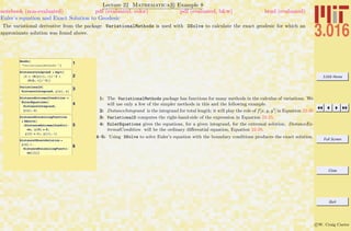 3.016 Home
Full Screen
Close
Quit
c W. Craig Carter
Lecture 22 Mathematica R Example 8
Euler’s equation and Exact Solution to Geodesic
notebook (non-evaluated) pdf (evaluated, color) pdf (evaluated, b&w) html (evaluated)
The variational derivative from the package VariationalMethods is used with DSolve to calculate the exact geodesic for which an
approximate solution was found above.
1Needs@
"VariationalMethods`"D
2
DistanceIntegrand = Sqrt@
H1 + HD@y@xD, xDL^2 +
HD@h, xDL^2LD
3VariationalD@
DistanceIntegrand, y@xD, xD
4
DistanceExtremalCondition =
EulerEquations@
DistanceIntegrand,
y@xD, xD
5
DistanceMinimizingFunction
= DSolve@
8DistanceExtremalConditiÖ
on, y@0D ã 0,
y@1D ã 1<, y@xD, xD
6
DistanceYExactSolution =
y@xD ê.
DistanceMinimizingFunctiÖ
on@@1DD
1: The VariationalMethods package has functions for many methods in the calculus of variations. We
will use only a few of the simpler methods in this and the following example.
2: DistanceIntegrand is the integrand for total length; it will play the role of f[x, y, y ] in Equation 22-26
3: VariationalD computes the right-hand-side of the expression in Equation 22-25.
4: EulerEquations gives the equations, for a given integrand, for the extremal solution. DistanceEx-
tremalCondition will be the ordinary diﬀerential equation, Equation 22-28.
4–5: Using DSolve to solve Euler’s equation with the boundary conditions produces the exact solution.
 