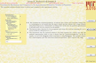 3.016 Home
Full Screen
Close
Quit
c W. Craig Carter
Lecture 22 Mathematica R Example 10
Visualizing the Brachiostone and Comparison to the Approximation Obtained by Variation of Parameters
notebook (non-evaluated) pdf (evaluated, color) pdf (evaluated, b&w) html (evaluated)
The numerical solution obtained above is plotted and compared to the approximate solution.
1
BrachioExactPlot =
Plot@BrachioNumerical,
8x, 0, 1<, PlotStyle Ø
8Thick, Darker@GreenD<D
2
GraphicsRow@
8Show@BrachioQuadPlot,
BrachioExactPlotD ,
Show@ Plot@
BrachioNumerical -
BrachioQuadSolution,
8x, 0, 1<, PlotStyle Ø
8Thickness@0.005D,
Hue@1D<DD<D
3
Time@f_D :=
Integrate@TimeIntegrand ê.
y'@xD Ø D@f, xD,
8x, 0, 1.0<D
4
N@Time@BrachioNumericalDD <
Chop@Time@
BrachioQuadSolutionDD <
Time@xD
True
1–2: This visualized the computed brachistone. It indicates that a better (and reasonable) strategy that
it is advantageous to run up-hill when the slope is small, and then traverse over a longer distance
with reduced slope (as in a “switch-back” in a hiking trail). In this case, the quadratic approximation
is still quite good, but not as good as in the geodesic.
3: This function takes a function of x for an argument and returns the total time assuming the v(s) =
cos α(s) model on a hill given by h = x2
.
4: This demonstrate that the numerical solution to the Euler equation has a shorter time than the
quadratic approximation which, in turn, is shorter than the ”projected-straight-line.” In this in-
equality, we use N with Integrate which is equivalent to using NIntegrate. The quadratic solution
has a small imaginary part that arises from numerical imprecision—this is removed with Chop.
 