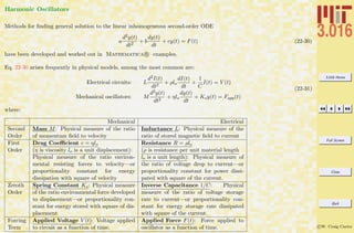 3.016 Home
Full Screen
Close
Quit
c W. Craig Carter
Harmonic Oscillators
Methods for ﬁnding general solution to the linear inhomogeneous second-order ODE
a
d2y(t)
dt2
+ b
dy(t)
dt
+ cy(t) = F(t) (22-30)
have been developed and worked out in Mathematica R examples.
Eq. 22-30 arises frequently in physical models, among the most common are:
Electrical circuits: L
d2I(t)
dt2
+ ρlo
dI(t)
dt
+
1
C
I(t) = V (t)
Mechanical oscillators: M
d2y(t)
dt2
+ ηlo
dy(t)
dt
+ Ksy(t) = Fapp(t)
(22-31)
where:
Mechanical Electrical
Second
Order
Mass M: Physical measure of the ratio
of momentum ﬁeld to velocity
Inductance L: Physical measure of the
ratio of stored magnetic ﬁeld to current
First
Order
Drag Coeﬃcient c = ηlo
(η is viscosity lo is a unit displacement):
Physical measure of the ratio environ-
mental resisting forces to velocity—or
proportionality constant for energy
dissipation with square of velocity
Resistance R = ρlo
(ρ is resistance per unit material length
lo is a unit length): Physical measure of
the ratio of voltage drop to current—or
proportionality constant for power dissi-
pated with square of the current.
Zeroth
Order
Spring Constant Ks: Physical measure
of the ratio environmental force developed
to displacement—or proportionality con-
stant for energy stored with square of dis-
placement
Inverse Capacitance 1/C: Physical
measure of the ratio of voltage storage
rate to current—or proportionality con-
stant for energy storage rate dissipated
with square of the current.
Forcing
Term
Applied Voltage V (t): Voltage applied
to circuit as a function of time.
Applied Force F(t): Force applied to
oscillator as a function of time.
 