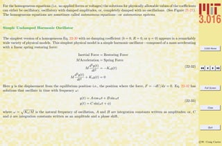 3.016 Home
Full Screen
Close
Quit
c W. Craig Carter
For the homogeneous equations (i.e. no applied forces or voltages) the solutions for physically allowable values of the coeﬃcients
can either be oscillatory, oscillatory with damped amplitudes, or, completely damped with no oscillations. (See Figure 21-21).
The homogeneous equations are sometimes called autonomous equations—or autonomous systems.
Simple Undamped Harmonic Oscillator
The simplest version of a homogeneous Eq. 22-30 with no damping coeﬃcient (b = 0, R = 0, or η = 0) appears in a remarkably
wide variety of physical models. This simplest physical model is a simple harmonic oscillator—composed of a mass accelerating
with a linear spring restoring force:
Inertial Force = Restoring Force
MAcceleration = Spring Force
M
d2y(t)
dt2
= −Ksy(t)
M
d2y(t)
dt2
+ Ksy(t) = 0
(22-32)
Here y is the displacement from the equilibrium position–i.e., the position where the force, F = −dU/dx = 0. Eq. 22-32 has
solutions that oscillate in time with frequency ω:
y(t) = A cos ωt + B sin ωt
y(t) = C sin(ωt + φ)
(22-33)
where ω = Ks/M is the natural frequency of oscillation, A and B are integration constants written as amplitudes; or, C
and φ are integration constants written as an amplitude and a phase shift.
 