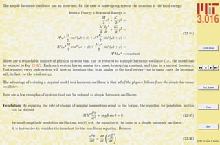 3.016 Home
Full Screen
Close
Quit
c W. Craig Carter
The simple harmonic oscillator has an invariant, for the case of mass-spring system the invariant is the total energy:
Kinetic Energy + Potential Energy =
M
2
v2
+
Ks
2
y2
=
M
2
dy
dt
2
+
Ks
2
y2
=
A2
ω2 M
2
cos2
(ωt + φ) + A2 Ks
2
sin2
(ωt + φ) =
A2
(ω2 M
2
cos2
(ωt + φ) +
Mω2
2
sin2
(ωt + φ) =
A2
Mω2
= constant
(22-34)
There are a remarkable number of physical systems that can be reduced to a simple harmonic oscillator (i.e., the model can
be reduced to Eq. 22-32). Each such system has an analog to a mass, to a spring constant, and thus to a natural frequency.
Furthermore, every such system will have an invariant that is an analog to the total energy—an in many cases the invariant
will, in fact, be the total energy.
The advantage of reducing a physical model to a harmonic oscillator is that all of the physics follows from the simple harmonic
oscillator.
Here are a few examples of systems that can be reduced to simple harmonic oscillators:
Pendulum By equating the rate of change of angular momentum equal to the torque, the equation for pendulum motion
can be derived:
MR2 d2θ
dt2
+ MgR sin θ = 0 (22-35)
for small-amplitude pendulum oscillations, sin(θ) ≈ θ, the equation is the same as a simple harmonic oscillator.
It is instructive to consider the invariant for the non-linear equation. Because
d2θ
dt2
=
dθ
dt
ddθ
dt
dθ
(22-36)
 