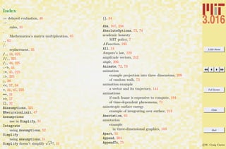 3.016 Home
Full Screen
Close
Quit
c W. Craig Carter
Index
:= delayed evaluation, 46
→
rules, 35
.
Mathematica’s matrix multiplication, 85
., 92
/.
replacement, 35
/., 44, 325
//., 325
/;, 44, 325
:->, 44
:=, 45, 225
:>, 325
;, 39
<<, 57, 58
=, 31, 45, 225
==, 31
>>, 57
[], 32
$Assumptions, 331
$RecursionLimit, 47
Assumptions
use in Simplify, 51
Integrate
using Assumptions, 52
Simplify
using Assumptions, 51
Simplify doesn’t simplify
√
x2?, 51
{}, 34
Abs, 107, 256
AbsoluteOptions, 73, 74
academic honesty
MIT policy, 7
AFunction, 235
All, 34
Ampere’s law, 229
amplitude vectors, 242
angle, 206
Animate, 72, 73
animation
example projection into three dimensions, 209
of random walk, 73
animation example
a vector and its trajectory, 144
animations
if each frame is expensive to compute, 194
of time-dependent phenomena, 71
anisotropic surface energy
example of integrating over surface, 213
Annotation, 65
annotation
example
in three-dimensional graphics, 103
Apart, 51
Append, 304
AppendTo, 75
 