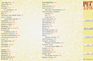 3.016 Home
Full Screen
Close
Quit
c W. Craig Carter
Approxfunction, 165
ApproxPlot, 165
ArcCos, 31
arclength, 155
as a parameter, 156
area vector, 127
Arg, 107
arguments with default values, 77
array of charges
visualization example, 67
ArrayPlot, 254, 256
AScalarFunction, 161
assigned reading, 10
Assuming, 239
Assumptions, 51, 149, 219
assumptions
simplifying roots, 51
asymptotic behavior, 281
AtomDensityWithDefect, 261
autonomous systems, 343
avian, 232
AvocadoColors, 226
axes, 104
AxesLabel, 33, 60
axis labels, 33
bagpipe, 232
BarChart, 66
BarCharts, 66
BarLabels, 66
BarOrientation, 66
BaseStyle, 33, 60
BasicMathInput, 60
basis, 123
basis functions, 243
basis vectors, 100
eigenvalue representations, 137
beam boundary conditions
clamped, 317
free, 316
point load, 317
beam deﬂections, 318
beam equation, 315
BeamEquation, 318
BeamViz, 319
Beethoven, 232
Bendy, 157
Bernoulli equation, 298
BernoulliEquation, 299
Boomerang, 235
Boston
distance to Paris, 178
BotContribution, 223
boundary conditions
Dirichlet and Neumann, 313
boundary values
in second order ODEs, 313
boxload, 318, 319
brachiostone, 334
brachistochrone, 334
Brakke, Ken
The Surface Evolver, 180
Brakkes’ Chrone, 334
 