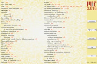 3.016 Home
Full Screen
Close
Quit
c W. Craig Carter
C[1], 297
C[1],C[2],etc, 284
C[N], 296
calculus of many variables, 160
Calendar, 58
calendar
course, 11
homework, 9
Cartesian, 186
CartesianCoordinatesofCity, 178
Cases, 44, 66
chain rule
for several variables, 161
change of variables
in ﬁrst-order non-linear ODE, 299
ChangeofChangeper∆, 303
Changeper∆, 303
changing variables
jacobian, 190
characteristic length, time for diﬀusion equation, 149
ChemicalElements, 64
Chop, 98, 110, 341
CircAps, 263
Circle, 69, 235
CityData, 178
Clamp, 318
Clear, 27, 28
codimension, 153
Coefficient, 51, 143
coeﬃcient matrix
form in Mathematica, 92
Collect, 33, 51, 131
ColOct, 102
ColorData, 67, 68, 150
ColorFunction, 63, 67, 68, 150, 173, 206, 207, 255, 256
ColorFunctionScaling, 68, 72, 194
columns of a matrix, 85
common errors in Mathematica, 26
common tangent construction
visualization of, 74
CommonTangentConstruction, 77, 78
commutation
physical interpretation, 99
commute, 99
commuting matrices
physical interpretation, 99
Complex, 48
complex conjugate, 108
complex numbers
opearations on
polar representation, 109
operations on, 107
polar representation, 109
raising to a power, 111
geometrical interpretation, 111
relations to trignometric functions, 111
spanning vectors for, 105
complex plane, 108
complex roots to polynomial equations
examples, 112
complex values
in plots, 112
ComplexExpand, 107, 112
compliance tensor, 91
 