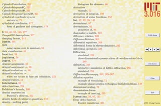 3.016 Home
Full Screen
Close
Quit
c W. Craig Carter
CylinderContribution, 221
CylinderIntegrandθζ, 220
CylinderIntegranddθ, 221
CylinderIntegrandUpperZdθ, 221
cylindrical coordinate system
vectors in, 79
cylindrical coordinates, 177
form of gradient and divergence, 179
D, 33, 40, 52, 146, 277
DampedHOAssumptions, 327
damping factors, 343
Darker, 301
data
using mouse-over to annotate, 65
data visualization, 64
DateList, 58
DayOfWeek, 58
Degree, 178
delayed assignment, 45
delayed assignment :=, 26
delayed evaluation :=, 46
delayed evaluation :=
when not to use in function deﬁnitions, 225
delayed ruleset, 44
DeleteCases, 66
delta functions, 251
DeMoivre’s formula, 109
density conservation
Parseval’s theorem, 252
density ﬁelds of extensive quantities, 158
density—melting point
histogram for elements, 66
derivatives
example, 52
derivatives of integrals, 189
derivatives of scalar functions, 158
Det, 87, 92, 95, 143
determinant, 87
determinants, 92
properties of, 96
diagonalize a matrix, 123
diﬀerence relation, 303
DiﬀerenceRelation, 303
diﬀerential equations, 268
diﬀerential forms in thermodynamics, 292
diﬀerential operators, 321
Diﬀraction
simulated, 259
three-dimensional representations of two-dimensional data,
260
diﬀraction, 249
interactive simulation of lattice diﬀraction, 266
simulated, 258
DiﬀractionMicroscopy, 263, 265–267
diﬀusion equation
example of visualizing, 72
example planar solution rectangular initial conditions, 149
dimensional scaling, 72
dimensionless forms
example of creating, 219
Dimensions, 34, 85, 112
Dirac delta function
Fourier transforms, 324
 