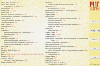 3.016 Home
Full Screen
Close
Quit
c W. Craig Carter
Dirac delta functions, 251
Dirac-delta function
as point load on beam, 315
DiracDelta, 320
Directive, 154, 211
Directory, 57
Dirichlet boundary conditions, 313
discrete Fourier transforms with Mathematica, 258
DisplayForm, 34
DistanceExtremalCondition, 339
DistanceIntegrand, 339
Distribute, 325
DistributeRule, 325
Div, 219
divergence
example calculation and visualization, 175
interpretations, 174
divergence, 175
divergence theorem, 215
example of Hamaker interaction, 219
example of London Dispersion Interaction, 219
relation to accumulation at a point, 216
Divisors, 42
Do, 39
Drawing Tools Widget, 69
Drop, 75
DSolve, 284, 285, 287, 296, 297, 299, 300, 318, 320, 327, 339
Dynamic, 135, 194
dynamic graphics
enclosed within Manipulate, 135
DynamicModule, 135
eﬃciency
storing intermediate iteration values, 270
eigenbasis, 137
transformations to, 123
eigenframe representation of surface patch, 201
eigenfunction, 322
Eigensystem, 115
eigensystems
example of four spring-connected masses, 118
harmonic oscillator, 116
lattice vibrations, 117
one-dimensional Shr¨odinger wave equation, 119
stress and strain, 130
eigenvalue
of an operator, 322
EigenValues, 28
Eigenvalues, 28, 115
Eigenvectors, 115
eigenvectors, eigenvalues, and eigensystems for matrix equa-
tions, 113
Einstein summation convention, 90
elastic energy density, 91
electrical circuits as harmonic oscillators, 342
electrostatic potential
above a triangular patch of constant charge density, 194
element properties
visualization, 64
ElementData, 64
Eliminate, 89
embedded curve, 160
embedded curves in surfaces
visualization example, 154
 