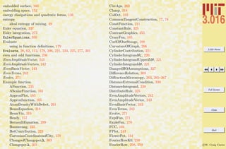 3.016 Home
Full Screen
Close
Quit
c W. Craig Carter
embedded surface, 160
embedding space, 152
energy dissipations and quadratic forms, 136
entropy
ideal entropy of mixing, 49
Euler equation, 337
Euler integration, 273
EulerEquations, 339
Evaluate
using in function deﬁnitions, 179
Evaluate, 28, 62, 112, 179, 206, 221, 224, 225, 277, 301
even and odd functions, 236
EvenAmplitudeVector, 243
EvenAmplitudeVectors, 242
EvenBasisVector, 243
EvenTerms, 242
Evolve, 271
Example function
AFunction, 235
AScalarFunction, 161
ApproxPlot, 165
Approxfunction, 165
AtomDensityWithDefect, 261
BeamEquation, 318
BeamViz, 319
Bendy, 157
BernoulliEquation, 299
Boomerang, 235
BotContribution, 223
CartesianCoordinatesofCity, 178
ChangeofChangeper∆, 303
Changeper∆, 303
CircAps, 263
Clamp, 318
ColOct, 102
CommonTangentConstruction, 77, 78
ConstFunction, 211
ConstantRule, 325
ContrastGraphics, 255
CrazyFun, 165
CurlOfOneStooge, 188
CurvatureOfGraph, 206
CylinderContribution, 221
CylinderIntegrandθζ, 220
CylinderIntegrandUpperZdθ, 221
CylinderIntegranddθ, 221
DampedHOAssumptions, 327
DiﬀerenceRelation, 303
DiﬀractionMicroscopy, 263, 265–267
DistanceExtremalCondition, 339
DistanceIntegrand, 339
DistributeRule, 325
EvenAmplitudeVectors, 242
EvenAmplitudeVector, 243
EvenBasisVector, 243
EvenTerms, 242
Evolve, 271
ExplFun, 271
ExpleFun, 270
FCC, 104
FPlot, 243
FlowerPot, 154
FourierRowK0, 259
FourierRow, 258, 259
 