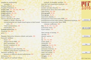 3.016 Home
Full Screen
Close
Quit
c W. Craig Carter
graphics in mathematica
examples, 59
Graphics Object, 69
Graphics Primitives, 69
Graphics3D, 102, 103, 208, 209, 280
GraphicsColumn, 235
GraphicsGrid, 103, 207
GraphicsRow, 301
Green’s function, 149
Green’s theorem in the plane
relation to Stoke’s theorem, 197
turning integrals over simple closed regions to their bound-
aries, 195
visual interpretation, 196
visualization, 214
GreenBrownTerrain, 68
GrowList, 304, 305
gtext, 73
Hamaker Interaction between cylinder and point, 226
harmonic oscillator
buoys, 345
damped forced ODE, 323
force interpretion, 326
Fourier transform of, 326
pendulum, 344
single electron wave function, 345
solutions using Fourier transforms, 323
harmonic oscillators, 342
instances in diﬀerent physical phenomena, 342
harmonics, 248
heat capacity at constant volume
example of changing variables, 191
heat ﬂux and temperature gradients, 169
help browser, 36
hermits and skew-hermits, 121
heterogeneous linear ﬁrst-order ODE, 294
highcontrast, 255, 260
Histogram3D, 28, 66
Histograms, 28, 66
homework calendar, 9
homogeneous linear ﬁrst-order ODE, 294
homogeneous second order ordinary diﬀerential equations, 302
homogeneous second-order linear ODE
constant coeﬃcients, 308
Hue, 62, 68, 102, 112, 206
hydrostatic stress, 128
hyper-surface, 153
ideal entropy of mixing, 49
identity, 103
identity matrix, 86
If, 42
Im, 107, 112, 301
image depth, 71
ImagePlot, 256
ImageSize, 33, 65, 256
importing data, 56
increment structure, 39
Initialization, 246
input and output, 56
input/output, 56
Integer, 44, 48
integrals
 