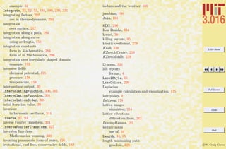 3.016 Home
Full Screen
Close
Quit
c W. Craig Carter
example, 52
Integrate, 33, 52, 55, 193, 199, 239, 331
integrating factors, 292
use in thermodynamics, 293
integration
over surface, 212
integration along a path, 184
integration along curve
using arclength, 156
integration constants
form in Mathematica, 284
form of in Mathematica, 296
integration over irregularly shaped domain
example, 193
intensive ﬁelds
chemical potential, 158
pressure, 158
temperature, 158
intermediate output, 39
InterpolatingFunction, 300, 301
InterpolationFunction, 301
InterpolationOrder, 208
intial iteration value, 39
invariant
in harmonic oscillator, 344
Inverse, 87, 93
inverse Fourier transform, 324
InverseFourierTransform, 327
inversion functions
Mathematica warning, 300
inverting parametric form of curve, 156
irrotational, curl free, conservative ﬁelds, 182
isobars and the weather, 169
jacobian, 190
Join, 104
K[N], 296
Ken Brakke, 334
kernel, 30
killing vectors, 95
kinetic coeﬃcient, 279
Knob, 318
KZeroAtCenter, 259
KZeroMiddle, 259
l2-norm, 336
lab reports
format, 4
LabelStyle, 65
LakeColors, 226
Laplacian
example calculation and visualization, 175
late policy, 9
LatLong, 178
lattice images
simulated, 254
lattice vibrations
diﬀraction from, 262
LeavingKansas, 181
lecture notes
use of, 10
Length, 34, 85
length minimizing path
geodesic, 328
 
