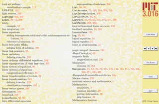 3.016 Home
Full Screen
Close
Quit
c W. Craig Carter
level set surfaces
visualization example, 211
LIFI-FILI, 193
light sources, 102
Lighting, 102, 207
Limit, 49, 52, 239
limits
example, 52
line integration, 156
linear equations
adding homogeneous solutions to the nonhomogeneous so-
lutions, 94
existence of solutions, 90
linear ﬁrst-order ODEs
integral form of solution, 298
linear independence, 88
linear operators
deﬁning rules for, 325
linear ordinary diﬀerential equations, 293
linear superposition of basis functions, 307
linear system of equations, 90
linear systems of equations
computational eﬃciency, 93
linear transformation of vectors, 82
linear transformations, 101
deﬁning rules for, 325
visualization examples, 102
linear vector spaces, 100
linearization, 166
linearload, 318
LinearSolve, 93, 95
liner diﬀerential equations
superposition of solutions, 306
List, 34, 48
ListAnimate, 72, 149, 194, 209, 210
ListInterpolation, 209
ListLinePlot, 64, 65
ListPlot, 40, 64, 65, 271, 272, 275, 305
ListPlot3D, 208, 260
local orthonormal frame on curve, 156
localized variables, 42, 304
LocatorPane, 135
Log, 39, 40
logical equalities, 92
logical equality, 27
loops in programming, 37
magic integral theorems, 195
MagicCircles[t,n], 63
magnetic ﬁelds
magnetization and, 229
Manipulate
economy of, 263
Manipulate, 61, 63, 70, 78, 103, 135, 144, 146, 211, 245, 246,
263, 271, 320, 331
ManipulateTruncatedFourierSeries, 245
Markov chains, 270
materials science and mathematics, 2
Mathematica
availability, 3
common mistakes, 26
getting information, 36
help browser, 36
Mathematica function
 