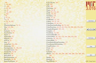 3.016 Home
Full Screen
Close
Quit
c W. Craig Carter
., 92
/., 44, 325
//., 325
/;, 44, 325
:-¿, 44
:=, 45, 225
:¿, 325
;, 39
¡¡, 57, 58
==, 31
=, 31, 45, 225
¿¿, 57
AbsoluteOptions, 73, 74
Abs, 107, 256
All, 34
Animate, 72, 73
Annotation, 65
Apart, 51
AppendTo, 75
Append, 304
ArcCos, 31
Arg, 107
ArrayPlot, 254, 256
Assuming, 239
Assumptions, 51, 149, 219
AvocadoColors, 226
AxesLabel, 33, 60
BarChart, 66
BarLabels, 66
BarOrientation, 66
BaseStyle, 33, 60
BasicMathInput, 60
C[1],C[2],etc, 284
C[1], 297
C[N], 296
Cartesian, 186
Cases, 44, 66
Chop, 98, 110, 341
Circle, 69, 235
CityData, 178
Clear, 27, 28
Coeﬃcient, 51, 143
Collect, 33, 51, 131
ColorData, 67, 68, 150
ColorFunctionScaling, 68, 72, 194
ColorFunction, 63, 67, 68, 150, 173, 206, 207, 255, 256
ComplexExpand, 107, 112
Complex, 48
Condition, 44, 325
ContourPlot3D, 211
ContourPlot, 68, 149, 173, 194, 200, 225, 226
Contours, 68, 194, 211
ConvexHull, 75
CoordinatesFromCartesian, 177
CoordinatesToCartesian, 177
CrossProduct, 213
Cross, 143
Curl, 186
Cylinder, 144
DSolve, 284, 285, 287, 296, 297, 299, 300, 318, 320, 327,
339
Darker, 301
DateList, 58
DayOfWeek, 58
 