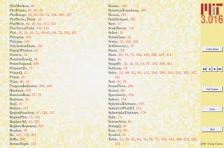 3.016 Home
Full Screen
Close
Quit
c W. Craig Carter
PlotMarkers, 64
PlotPoints, 61, 67, 68
PlotRange, 33, 60, 63, 73, 144, 208, 227
PlotStyle-¿Thick, 49
PlotStyle, 60, 62, 63, 112, 301
PlotVectorField, 150, 175
Plot, 28, 33, 49, 55, 60–62, 69, 72, 235, 301
Polygons, 102
Polygon, 103
PolyhedronData, 102
PopupWindow, 65
Positive, 48
PossibleZeroQ, 49
PowerExpand, 299
PrependTo, 75
PrimeQ, 42
Prime, 42
Print, 39, 42
ProgressIndicator, 194, 200
Quotient, 259
RandomReal, 57, 73
Rational, 48
Real, 48
Reduce, 311
RegionFunction, 67, 226, 227
RegionPlot, 74, 311
ReplaceAll, 44, 325
ReplaceRepeated, 325
Replace, 35
Re, 107, 112, 301
Riﬄe, 232
RotateRight, 259
Rotate, 104
RotationTransform, 103
Round, 110
RuleDelayed, 325
Save, 57
ScaleFactor, 150
Select, 34
SeriesData, 52
Series, 52, 164, 165
SetDirectory, 57
Short, 112
Show, 69, 70, 73, 102, 150, 226, 227, 311
Sign, 49
Simplify, 32, 33, 51–53, 87, 107, 299, 331
Solution, 53
Solve, 53, 89, 92, 95, 115, 284, 299, 310, 314, 320, 327,
331
Sort, 34, 75
SoundNote, 232
Sound, 231
Specularity, 154
Sphere, 104
SphericalDistance, 178
SphericalPlot3D, 213
SpheroidalDistance, 178
Split, 75
StatusArea, 65
StringQ, 48
Sum, 44, 53
Symbol, 48
Table, 34, 39, 62, 64, 70, 72, 75, 103, 194, 208–210, 233,
254
 