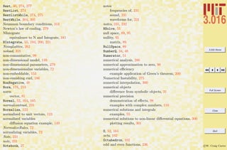 3.016 Home
Full Screen
Close
Quit
c W. Craig Carter
Nest, 40, 274, 277
NestList, 274
NestListWhile, 274, 275
NestWhile, 304, 305
Neumann boundary conditions, 313
Newton’s law of cooling, 279
NIntegrate
equivalence to N and Integrate, 341
NIntegrate, 55, 194, 200, 221
NoisyLattice, 262
noload, 318
non-commutative, 99
non-dimensional model, 149
non-dimensional parameters, 279
non-dimensionalize variables, 72
non-embeddable, 153
non-vanishing curl, 186
NonNegative, 48
Norm, 178, 213
norm
vector, 81
Normal, 52, 164, 165
normalcontrast, 255
Normalize, 123
normalized to unit vectors, 123
normalized variables
diﬀusion equation example, 149
NormalizeRules, 72
normalizing variables, 72
Note, 231
note, 231
Notebook, 27
notes
frequencies of, 231
sound, 231
waveforms for, 231
notes, 231, 232
NSolve, 55
null space, 89, 95
nullity, 95
matrix, 89
NullSpace, 89
NumberQ, 34, 48
Numerator, 51
numerical analysis, 286
numerical approximation to zero, 98
numerical eﬃciency
example application of Green’s theorem, 200
Numerical Instability, 275
numerical interpolation, 300
numerical objects
diﬀerence from symbolic objects, 31
numerical precision
demonstration of eﬀects, 98
examples with complex numbers, 110
numerical solutions and integrals
examples, 55
numerical solutions to non-linear diﬀerential equations, 300
plotting results, 301
O, 52, 164
octa, 102
Octahedron, 102
odd and even functions, 236
 