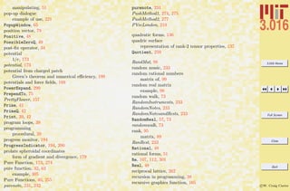3.016 Home
Full Screen
Close
Quit
c W. Craig Carter
manipulating, 51
pop-up dialogue
example of use, 221
PopupWindow, 65
position vector, 79
Positive, 48
PossibleZeroQ, 49
post-ﬁx operator, 34
potential
1/r, 173
potential, 173
potential from charged patch
Green’s theorem and numerical eﬃciency, 199
potentials and force ﬁelds, 169
PowerExpand, 299
PrependTo, 75
PrettyFlower, 157
Prime, 42
PrimeQ, 42
Print, 39, 42
program loops, 39
programming
procedural, 39
progress monitor, 194
ProgressIndicator, 194, 200
prolate spheroidal coordinates
form of gradient and divergence, 179
Pure Function, 173, 274
pure function, 32, 63
example, 305
Pure Functions, 40, 255
purenote, 231, 232
purenote, 231
PushMethod1, 274, 275
PushMethod2, 277
PVecLondon, 219
quadratic forms, 136
quadric surface
representation of rank-2 tensor properties, 137
Quotient, 259
RandMat, 98
random music, 233
random rational numbers
matrix of, 99
random real matrix
example, 98
random walk, 73
RandomInstruments, 233
RandomNotes, 233
RandomNotesandRests, 233
RandomReal, 57, 73
randomwalk, 73
rank, 95
matrix, 89
RanRest, 233
Rational, 48
rational forms, 51
Re, 107, 112, 301
Real, 48
reciprocal lattice, 262
recursion in programming, 38
recursive graphics function, 165
 