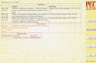 3.016 Home
Full Screen
Close
Quit
c W. Craig Carter
Week of 5–9 November
Lectures
Topics Reading
M 11/05
Lect 19
Ordinary diﬀerential equations: physical interpre-
tations, geometrical interpretations, separable equa-
tions
Kreyszig 1.1, 1.2, 1.3 (pages: 2–8, 9–11, 12–
17)
W 11/07
Lect. 20
ODEs: derivations for simple models, exact equations
and integrating factors, the Bernoulli equation
Kreyszig 1.4, 1.5 (pages: 19–25, 26–32)
F 11/09
Lect. 21
Higher order diﬀerential equations: homogeneous sec-
ond order, initial value problems, second order with
constant coeﬃcients, solution behavior
Kreyszig 2.1, 2.2 (pages: 45–52, 53–58)
Laboratory
F 11/09
Makeup Lab
or Extra
Credit
Possibility to make up missed labs and/or review lab
exercise for extra credit
Homeworks
Homework Set Available Due Date
4 Wednesday 17 October Friday 9 Nov.
 