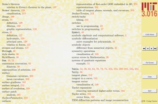 3.016 Home
Full Screen
Close
Quit
c W. Craig Carter
Stoke’s theorem
relation to Green’s theorem in the plane, 197
Stokes’ theorem, 228
visualization, 215
Stooge, 188
strain, 91
deﬁnition, 129
dilation, 130
graphic representation, 129
stress, 91
deﬁnition, 127
hydrostatic, 128
principal axes, 130
relation to forces, 127
stresses and strains, 127
StringQ, 48
style sheets, 30
StyleSheets, 30
Sum, 44, 53
summation convention, 82
Einstein, 90
superposition of solutions, 306
surface
Gaussian curvature, 202
mean curvature, 202
surface gradients, 161
surface integral, 212
surface of revolution, 328
surface patch
analysis, 201
SurfaceParametric, 210
surfaces
representation of ﬁrst-order ODE embedded in 3D, 279
representations, 201
table of tangent planes, normals, and curvature, 203
SurfaceTension, 213
switch-backs
hiking, 341
switches
use in programming, 42
switches in programming, 37
Symbol, 48
symbolic algebraic and computational software, 3
symbolic diﬀerentiation
naive examples for polynomials, 44
symbolic objects
diﬀerence from numerical objects, 31
symmetry operations
visualization of, 103
syntax errors in Mathematica, 26
systems of quadratic equations
example, 53
Table, 34, 39, 62, 64, 70, 72, 75, 103, 194, 208–210, 233, 254
Tally, 66
tangent plane, 212
tangent to a curve, 145
tangent vector
visualization of, 146
Taylor expansions
removing unwanted higher-order terms, 164
Taylor series, 162
vector form, 162
TEM diﬀraction patterns and image reconstruction
 