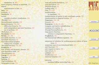 3.016 Home
Full Screen
Close
Quit
c W. Craig Carter
simulations of, 263
tensor property relations in materials, 124
tensors
representation as lists, 34
Text, 103
textbook, 10
TextStyle, 33
texture
example of surface visualization, 154
TheODE, 310
thermodynamic notation, 159
thermodynamics, 159, 164
diﬀerential forms in, 292
path independence and state functions, 185
use of jacobian, 190
TheSurface, 331
Thickness, 62, 112
Thread, 231, 232
threadable function, 87, 146
threadable functions, 34
three-dimensional graphics
adding text, example, 103
ThreeHolePotential, 173, 175
TickStyle, 60
time domain and frequency domain, 324
time-dependent ﬁelds, 148
TimeIntegrand, 340
Timing, 47, 194, 200
Together, 51
Tooltip, 65
TopContribution, 222
topographical map, 158
total and partial derivatives, 147
total derivatives, 161
ToutesDesLoups, 70
trailing order, 52
Traj, 271, 272
transformation
to eigenbasis, 123
transformation of matrix to new coordinate system, 127
transformation to diagonal system, 137
Translate, 104, 146
transoct, 103
Transpose, 34, 66, 85, 123
transpose and matrix multiplication, 83
transpose of a matrix, 83
TrianglePotentialNumeric, 194
trignometric functions
relations to trignometric functions, 111
TrigReduce, 131
two-dimensional diﬀusion equation, 148
uniqueness of solutions for nonhomogeneous system of equa-
tions, 94
uniqueness up-to to an irrotational ﬁeld, 187
unit binormal, 156
unit tangent to curve, 155
unit vectors, 81
unitload, 318
UnitNormal, 213
universal behavior, 279
vacancies
simulated diﬀuse scattering from, 261
 