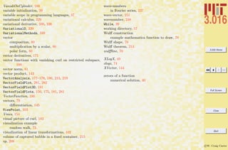 3.016 Home
Full Screen
Close
Quit
c W. Craig Carter
VanishOnCylinder, 188
variable initialization, 39
variable scope in programming languages, 37
variational calculus, 329
variational derivative, 330, 336
VariationalD, 339
VariationalMethods, 339
vector
composition, 80
multiplication by a scalar, 80
polar form, 80
vector derivatives, 171
vector functions with vanishing curl on restricted subspace,
188
vector norm, 81
vector product, 143
VectorAnalysis, 177–179, 186, 213, 219
VectorFieldPlot, 281, 282
VectorFieldPlot3D, 181
VectorFieldPlots, 150, 175, 181, 281
VectorFunction, 186
vectors, 79
diﬀerentiation, 145
ViewPoint, 103
Vines, 154
visual picture of curl, 182
visualization example
random walk, 73
visualization of linear transformations, 102
volume of captured bubble in a ﬁxed container, 215
vp, 208
wave-numbers
in Fourier series, 237
wave-vector, 251
wavenumber, 248
While, 39
working directory, 57
Wulﬀ construction
example mathematica function to draw, 70
Wulﬀ shape, 70
Wulﬀ theorem, 213
wulﬄine, 70
XLogX, 49
xlogx, 74
XVector, 144
zeroes of a function
numerical solution, 40
 