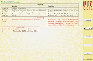 3.016 Home
Full Screen
Close
Quit
c W. Craig Carter
Week of 12–16 November
Lectures
Topics Reading
M 11/12 Holiday, No Lectures
W 11/14
Lect. 22
Diﬀerential operators, damped and forced harmonic
oscillators, non-homogeneous equations
Kreyszig 2.3,2.4, 2.7 (pages: 59–60, 61–69,
78–83)
F 11/16
Lect. 23
Resonance phenomena, higher order equations, beam
theory
Kreyszig 2.8, 2.9, 3.1, 3.2, 3.3 (pages: 84–
90, 91–96, 105–111, 111–115, 116–121)
Laboratory
F 11/16
Lab 8
Solutions to ordinary diﬀerential equations Mathematica Help Browser Mathematica
Tutorial Overview “Calculus (sec: Dif-
ferential Equations)”. “DSolve”; Func-
tions: DSolve, NDSolve, NIntegrate
Homeworks
Homework Set Available Due Date
6 Wednesday 14 Nov. Friday 7 Dec.
 