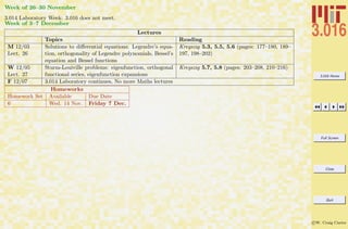 3.016 Home
Full Screen
Close
Quit
c W. Craig Carter
Week of 26–30 November
3.014 Laboratory Week: 3.016 does not meet.
Week of 3–7 December
Lectures
Topics Reading
M 12/03
Lect. 26
Solutions to diﬀerential equations: Legendre’s equa-
tion, orthogonality of Legendre polynomials, Bessel’s
equation and Bessel functions
Kreyszig 5.3, 5.5, 5.6 (pages: 177–180, 189–
197, 198–202)
W 12/05
Lect. 27
Sturm-Louiville problems: eigenfunction, orthogonal
functional series, eigenfunction expansions
Kreyszig 5.7, 5.8 (pages: 203–208, 210–216)
F 12/07 3.014 Laboratory continues, No more Maths lectures
Homeworks
Homework Set Available Due Date
6 Wed. 14 Nov. Friday 7 Dec.
 