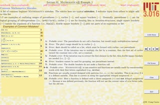 3.016 Home
Full Screen
Close
Quit
c W. Craig Carter
Lecture 01 Mathematica R Example 1
Common Mathematica Mistakes
notebook (non-evaluated) pdf (evaluated, color) pdf (evaluated, b&w) html (evaluated)
A list of common beginner Mathematica mistakes. The entries here are typical mistakes. I welcome input from others to might add
to this list
1-7 are examples of confusing usages of parentheses (—), curlies {—}, and square brackets [—]. Generally, parentheses (—) are for
logical grouping of subexpressions (i.e., (a+b)/(a-b)); curlies {—} are for forming lists or iteration-structures, single square brackets
[—] contain the argument of a function (i.e., Sin[x]), double square brackets [[—]] pick out parts of an expression or list.
Examples of Common Mistakes!
1Cos Hk xL
2Plot@Sin@xD, Hx, 0, pLD
3Sort@Hx, y, zLD
4:
2
2
> 8a, b, c<
5
SomeList = 8a, b, c, d<;
SomeList@1D
6AIz2
+ y2
M c + b y3
E a
7Exp@@1DD
8arccos@1D
9Arccos@1D
10MyFunction@x, y, zD := Sin@xD Sin@yD Sin@zD
11MyFunction@p, p ê 2, 0D
12x = p ê 2;
AbsSin@x_D = Abs@Sin@Abs@xDDD
13Plot@AbsSin@zD,
8z, -2 p, 2 p<, PlotStyle -> ThickD
1: Probable error: The parenthesis do not call a function, but would imply multiplication instead.
2: Error: The plot’s range should be in curlies {—}.
3: Error: Sort should be called on a list, which must be formed with curlies—not parenthesis.
4: Probable error: If the intention was to multiply the list by a constant, then the ﬁrst set of curlies
turned the constant into a list, not a constant.
5: Probable error: If the intention was to extract the ﬁrst element in the list, then double square brackets
are needed (i.e., [[—]]).
6: Error: brackets cannot be used for grouping, use parentheses instead.
7: Probable error: The double brackets do not make a function call.
8–9: Probable error: Mathematica R is case sensitive and functions are usually made by concatenating
words with their ﬁrst letters capitalized (e.g., ArcCos).
10: Functions are usually created designed with patterns (i.e., x , y ) for variables. This is an error if x
is a deﬁned variable. This line is correct in using the appropriate delayed assignment :=.
12: Probable error: Here a function is deﬁned with a direct assignemt (=) and not delayed assignment
:=. Because x was deﬁned previously, the function will not use the current value of x in future calls,
but the old one.
 